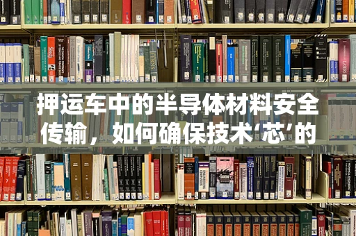 押运车中的半导体材料安全传输，如何确保技术‘芯’的稳固？