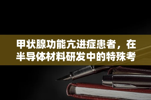 甲状腺功能亢进症患者，在半导体材料研发中的特殊考量