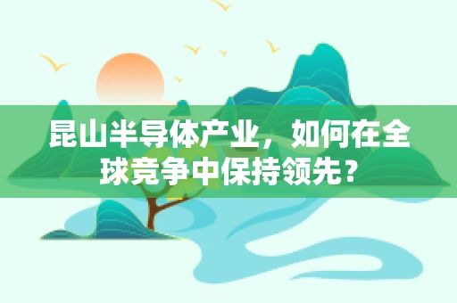 昆山半导体产业，如何在全球竞争中保持领先？