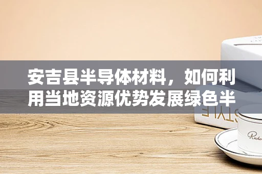 安吉县半导体材料，如何利用当地资源优势发展绿色半导体产业？