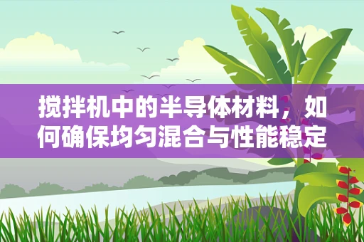 搅拌机中的半导体材料，如何确保均匀混合与性能稳定？