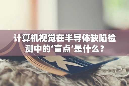 计算机视觉在半导体缺陷检测中的‘盲点’是什么？