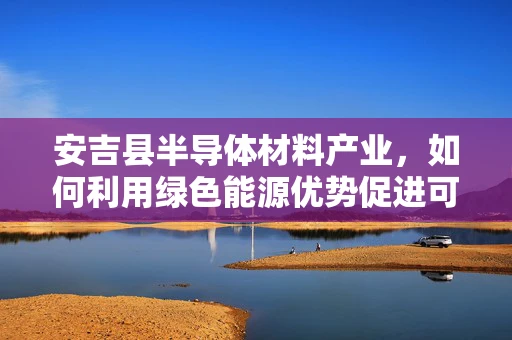 安吉县半导体材料产业，如何利用绿色能源优势促进可持续发展？