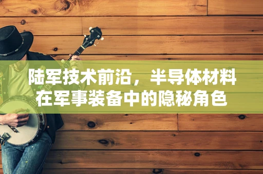陆军技术前沿，半导体材料在军事装备中的隐秘角色