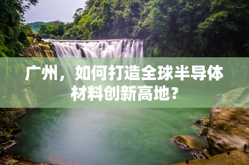 广州，如何打造全球半导体材料创新高地？
