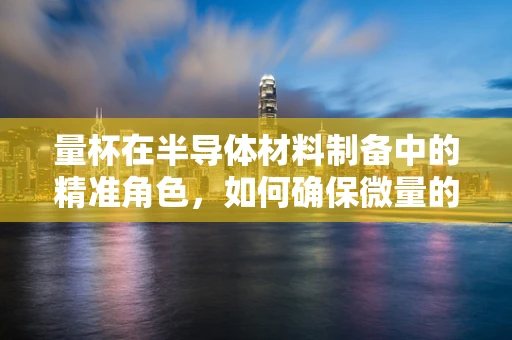 量杯在半导体材料制备中的精准角色，如何确保微量的精确控制？