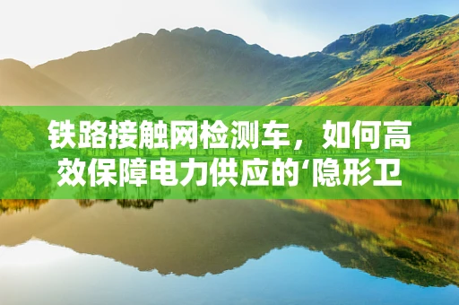 铁路接触网检测车，如何高效保障电力供应的‘隐形卫士’？