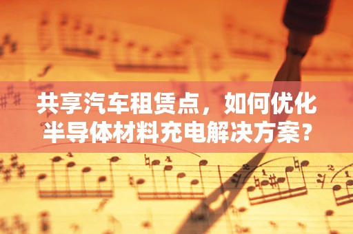 共享汽车租赁点，如何优化半导体材料充电解决方案？