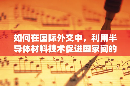 如何在国际外交中，利用半导体材料技术促进国家间的合作与共赢？