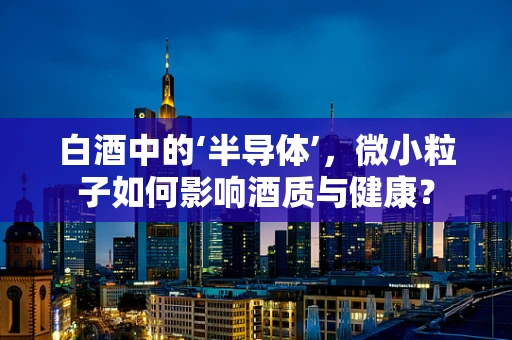 白酒中的‘半导体’，微小粒子如何影响酒质与健康？