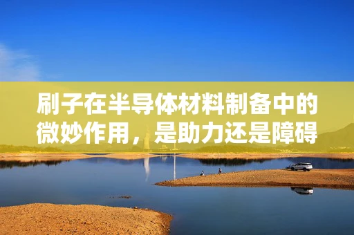 刷子在半导体材料制备中的微妙作用，是助力还是障碍？