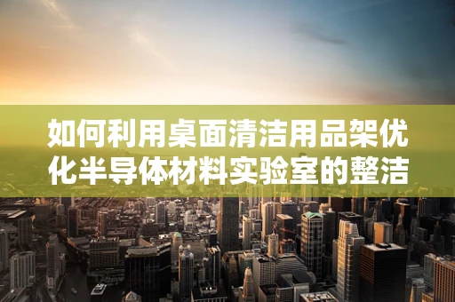 如何利用桌面清洁用品架优化半导体材料实验室的整洁与效率？