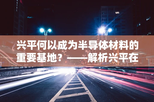 兴平何以成为半导体材料的重要基地？——解析兴平在半导体材料领域的崛起之路