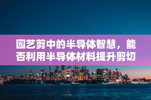 园艺剪中的半导体智慧，能否利用半导体材料提升剪切效率？