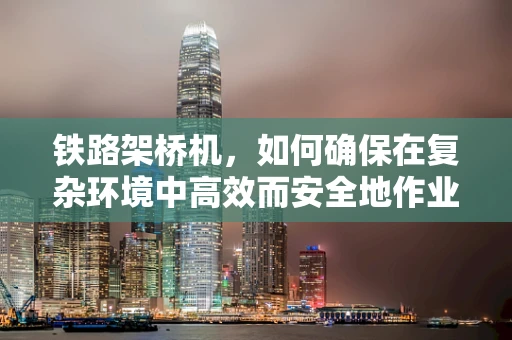 铁路架桥机，如何确保在复杂环境中高效而安全地作业？
