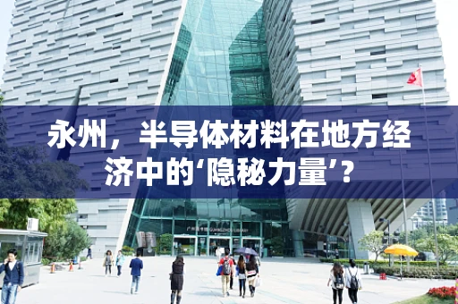 永州，半导体材料在地方经济中的‘隐秘力量’？