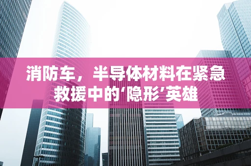 消防车，半导体材料在紧急救援中的‘隐形’英雄