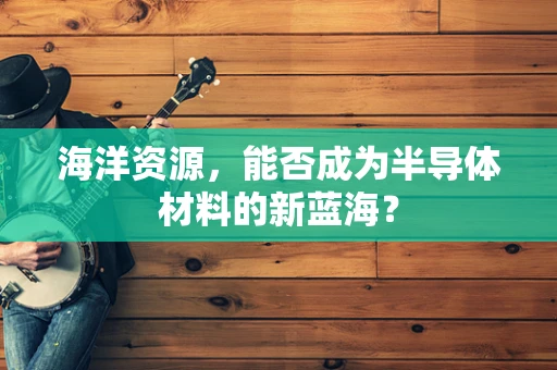 海洋资源，能否成为半导体材料的新蓝海？