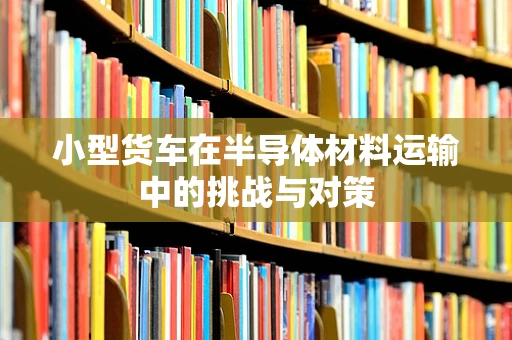 小型货车在半导体材料运输中的挑战与对策