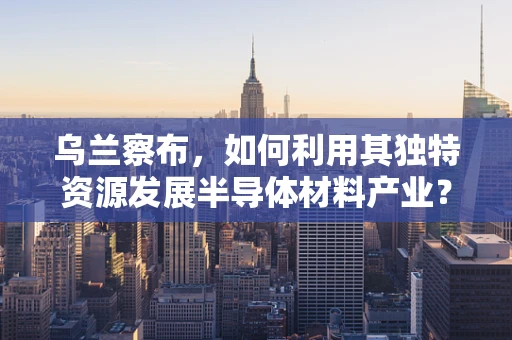 乌兰察布，如何利用其独特资源发展半导体材料产业？