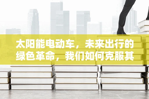 太阳能电动车，未来出行的绿色革命，我们如何克服其续航与成本挑战？