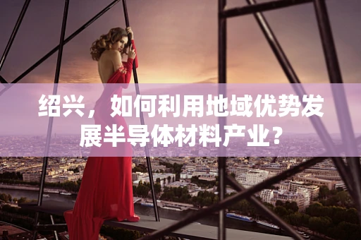 绍兴，如何利用地域优势发展半导体材料产业？