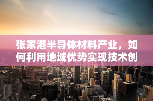 张家港半导体材料产业，如何利用地域优势实现技术创新与可持续发展？