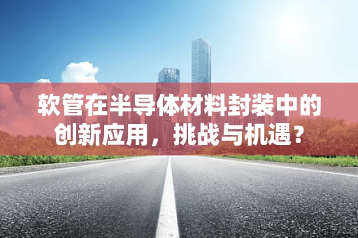 软管在半导体材料封装中的创新应用，挑战与机遇？
