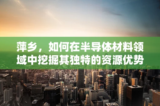 萍乡，如何在半导体材料领域中挖掘其独特的资源优势？