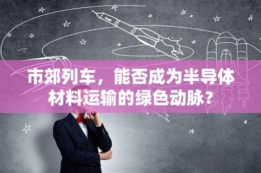市郊列车，能否成为半导体材料运输的绿色动脉？