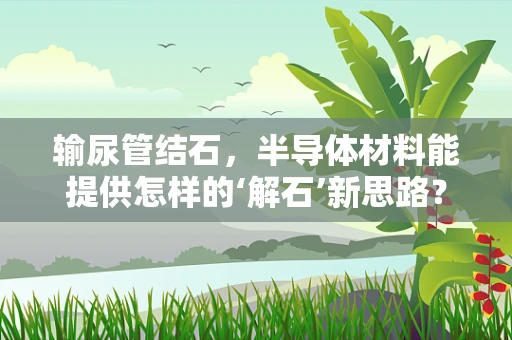 输尿管结石，半导体材料能提供怎样的‘解石’新思路？