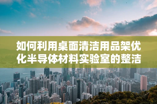 如何利用桌面清洁用品架优化半导体材料实验室的整洁与效率？