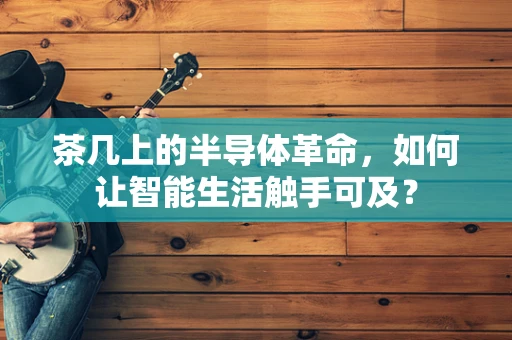 茶几上的半导体革命，如何让智能生活触手可及？