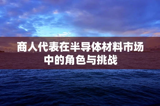 商人代表在半导体材料市场中的角色与挑战