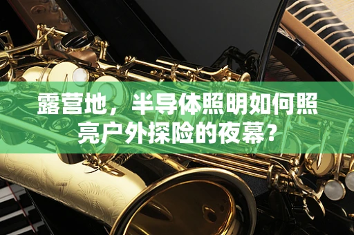 露营地，半导体照明如何照亮户外探险的夜幕？