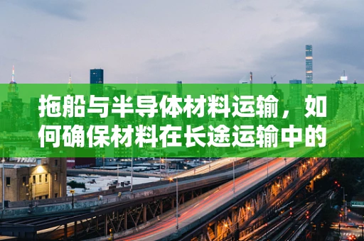 拖船与半导体材料运输，如何确保材料在长途运输中的安全与稳定？