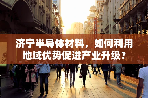 济宁半导体材料，如何利用地域优势促进产业升级？