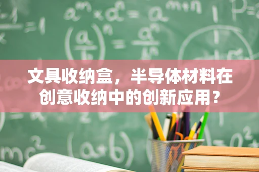 文具收纳盒，半导体材料在创意收纳中的创新应用？