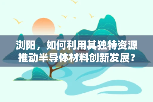 浏阳，如何利用其独特资源推动半导体材料创新发展？