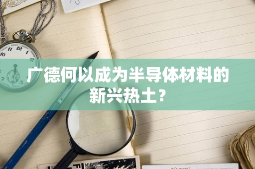 广德何以成为半导体材料的新兴热土？