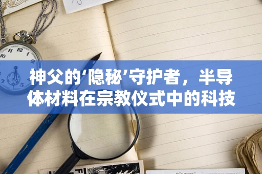 神父的‘隐秘’守护者，半导体材料在宗教仪式中的科技奇迹？