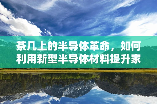 茶几上的半导体革命，如何利用新型半导体材料提升家居智能体验？