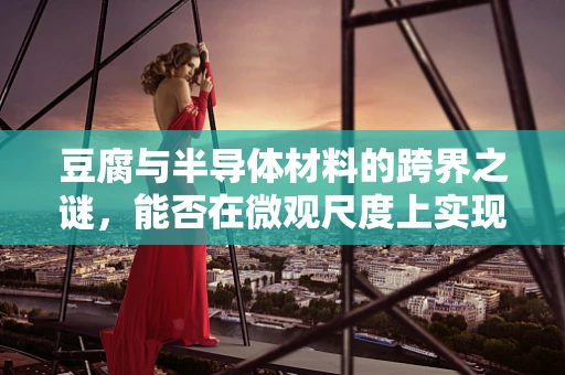 豆腐与半导体材料的跨界之谜，能否在微观尺度上实现柔中带刚？
