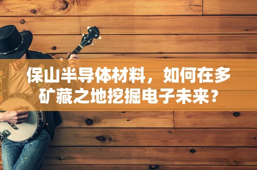 保山半导体材料，如何在多矿藏之地挖掘电子未来？
