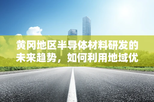 黄冈地区半导体材料研发的未来趋势，如何利用地域优势促进技术创新？