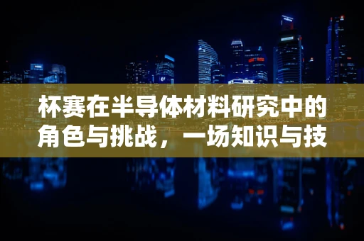 杯赛在半导体材料研究中的角色与挑战，一场知识与技术的竞技
