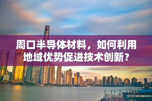 周口半导体材料，如何利用地域优势促进技术创新？