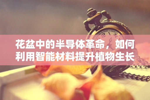 花盆中的半导体革命，如何利用智能材料提升植物生长？