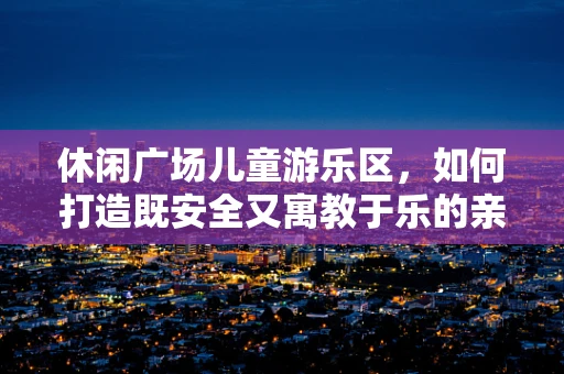 休闲广场儿童游乐区，如何打造既安全又寓教于乐的亲子空间？