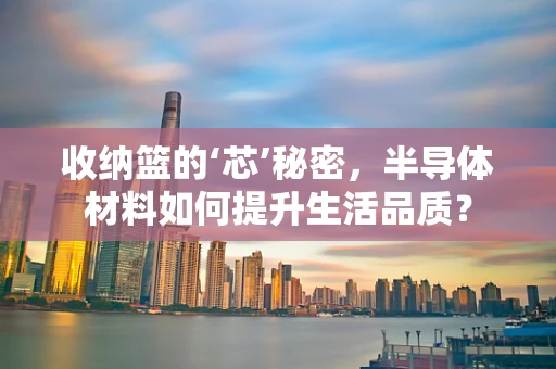 收纳篮的‘芯’秘密，半导体材料如何提升生活品质？